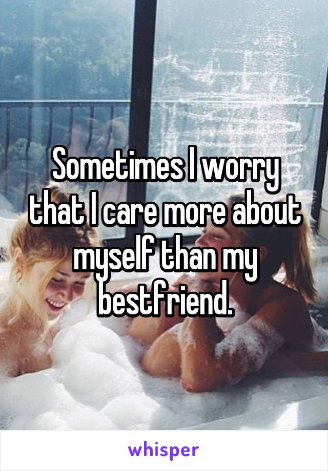 Sometimes I worry that I care more about myself than my bestfriend.