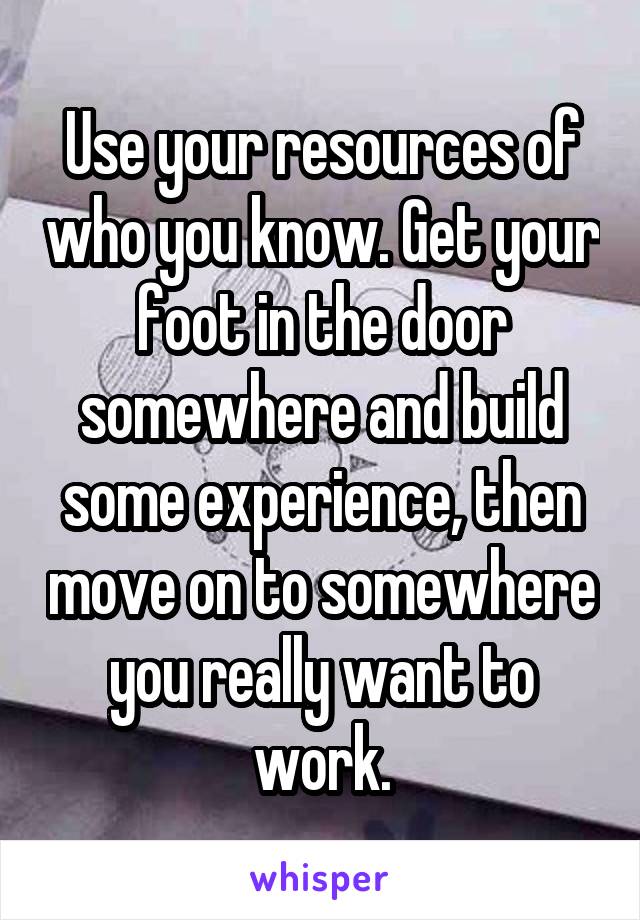 Use your resources of who you know. Get your foot in the door somewhere and build some experience, then move on to somewhere you really want to work.