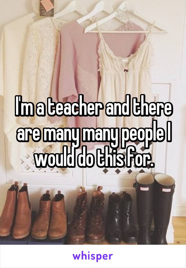 I'm a teacher and there are many many people I would do this for.