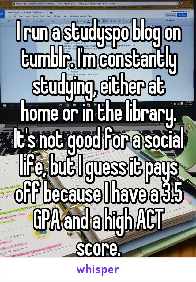 I run a studyspo blog on tumblr. I'm constantly studying, either at home or in the library. It's not good for a social life, but I guess it pays off because I have a 3.5 GPA and a high ACT score.