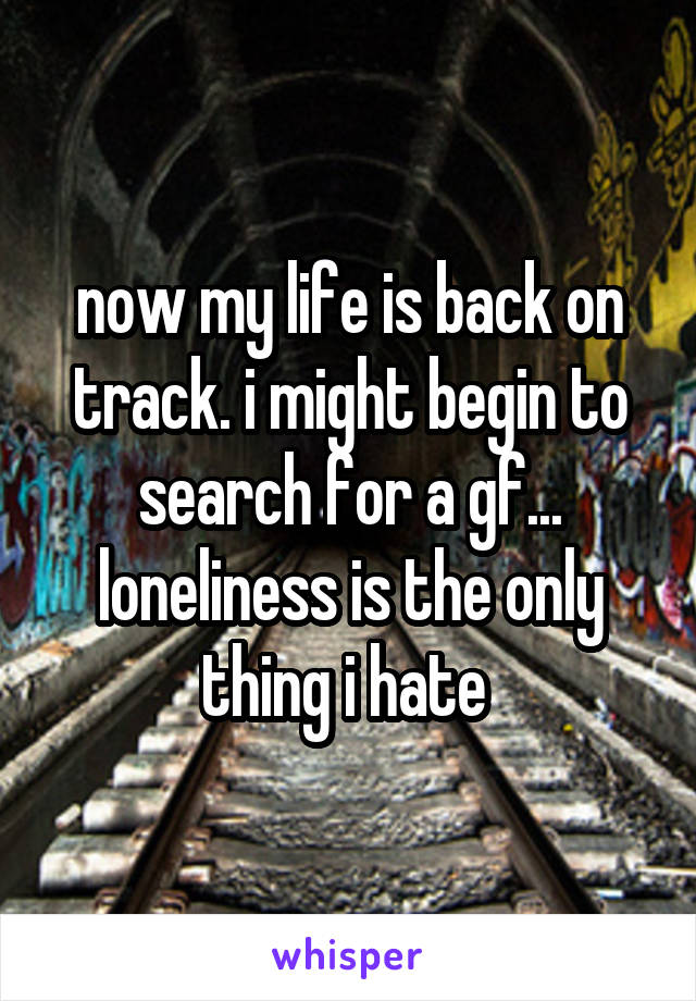 now my life is back on track. i might begin to search for a gf... loneliness is the only thing i hate 