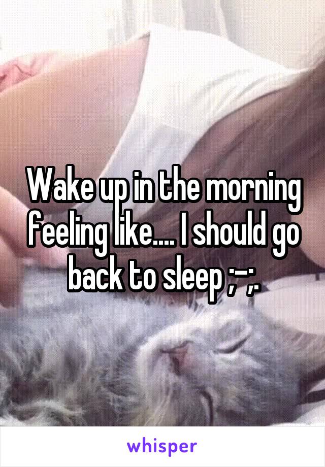 Wake up in the morning feeling like.... I should go back to sleep ;-;.