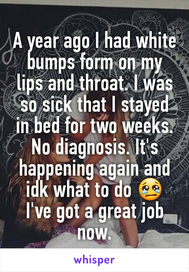 A year ago I had white bumps form on my lips and throat. I was so sick that I stayed in bed for two weeks. No diagnosis. It's happening again and idk what to do 😢 I've got a great job now.