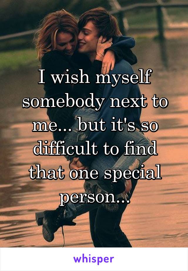 I wish myself somebody next to me... but it's so difficult to find that one special person...