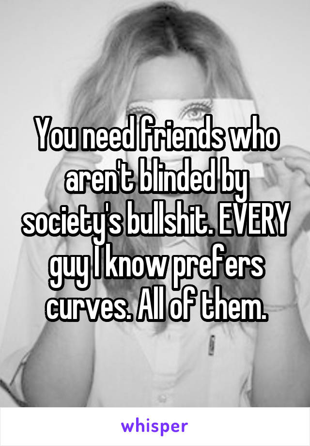 You need friends who aren't blinded by society's bullshit. EVERY guy I know prefers curves. All of them.