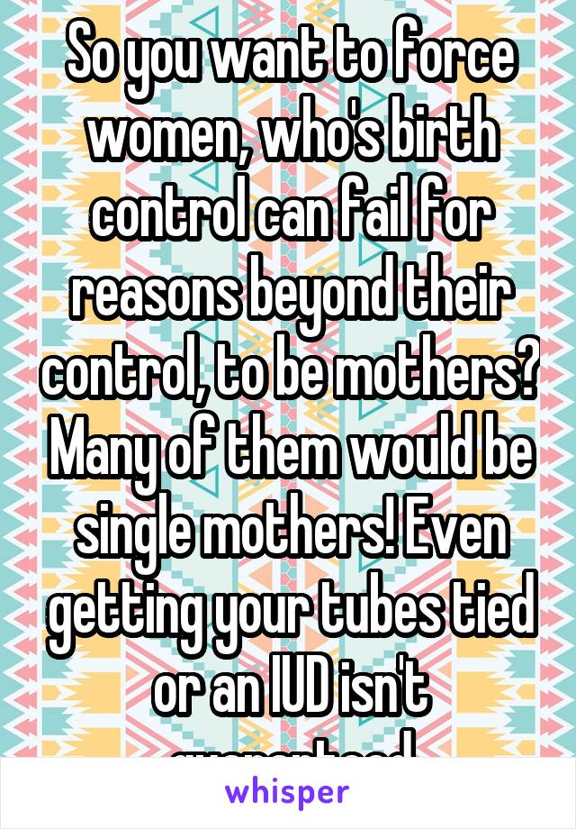 So you want to force women, who's birth control can fail for reasons beyond their control, to be mothers? Many of them would be single mothers! Even getting your tubes tied or an IUD isn't guaranteed