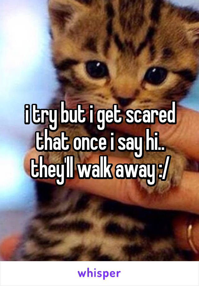 i try but i get scared that once i say hi.. they'll walk away :/