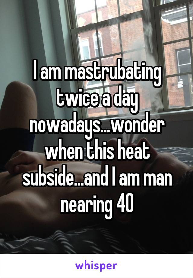I am mastrubating twice a day nowadays...wonder when this heat subside...and I am man nearing 40