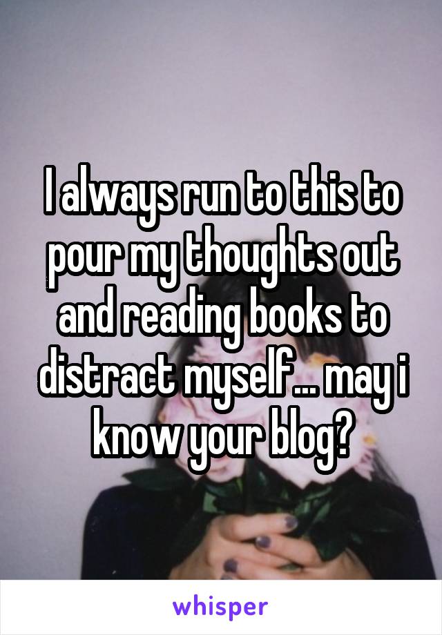 I always run to this to pour my thoughts out and reading books to distract myself... may i know your blog?