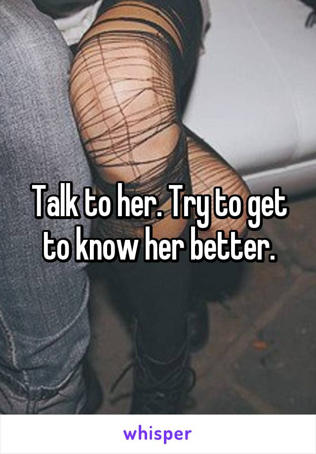 Talk to her. Try to get to know her better.