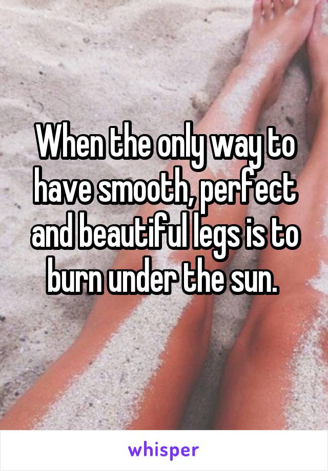 When the only way to have smooth, perfect and beautiful legs is to burn under the sun. 
