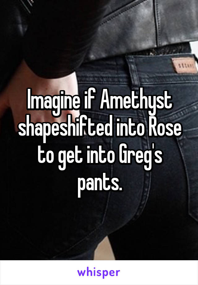 Imagine if Amethyst shapeshifted into Rose to get into Greg's pants.