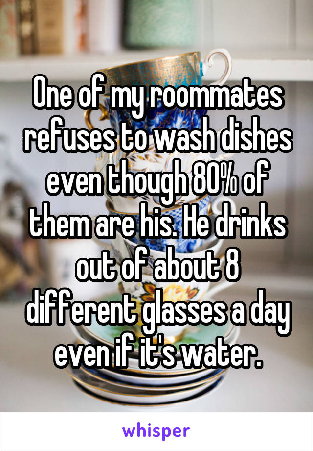 One of my roommates refuses to wash dishes even though 80% of them are his. He drinks out of about 8 different glasses a day even if it's water.