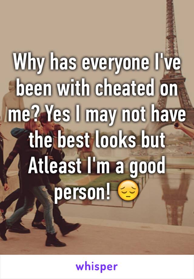 Why has everyone I've been with cheated on me? Yes I may not have the best looks but Atleast I'm a good person! 😔