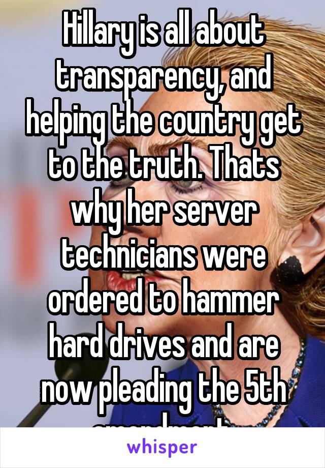 Hillary is all about transparency, and helping the country get to the truth. Thats why her server technicians were ordered to hammer hard drives and are now pleading the 5th amendment.