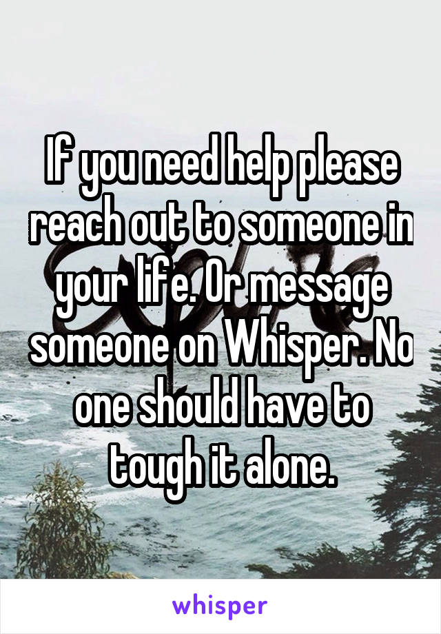 If you need help please reach out to someone in your life. Or message someone on Whisper. No one should have to tough it alone.