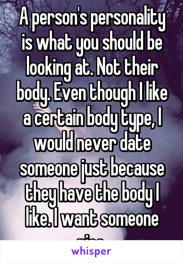 A person's personality is what you should be looking at. Not their body. Even though I like a certain body type, I would never date someone just because they have the body I like. I want someone nice.