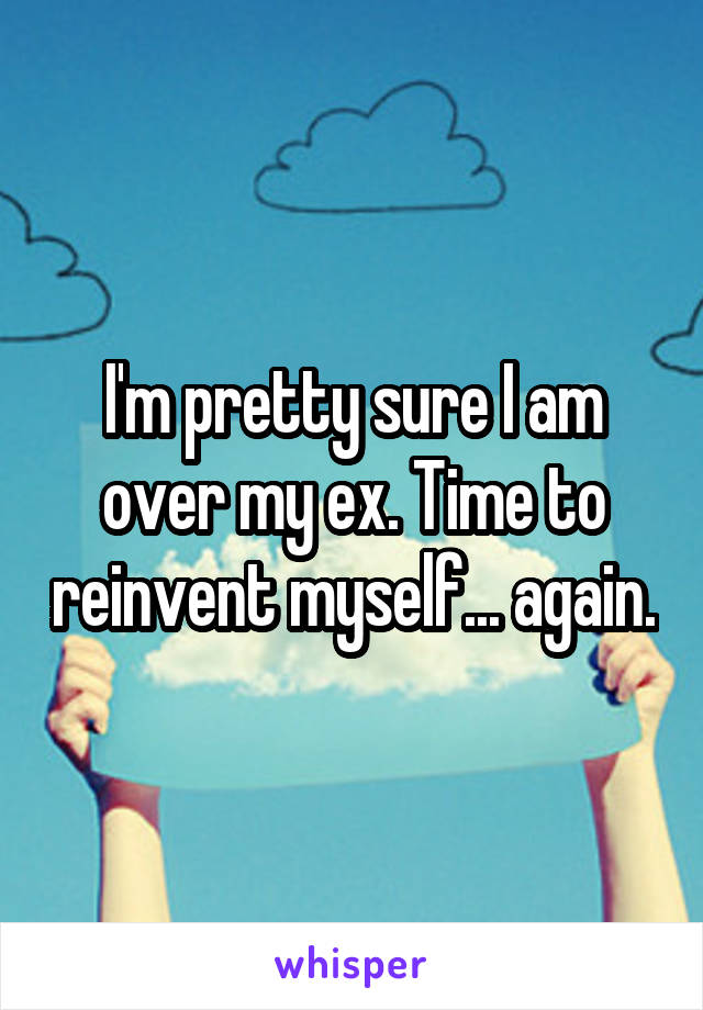 I'm pretty sure I am over my ex. Time to reinvent myself... again.