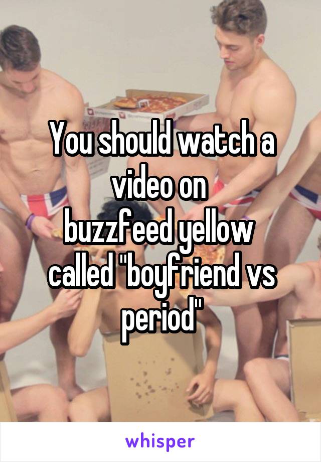You should watch a video on 
buzzfeed yellow 
called "boyfriend vs period"