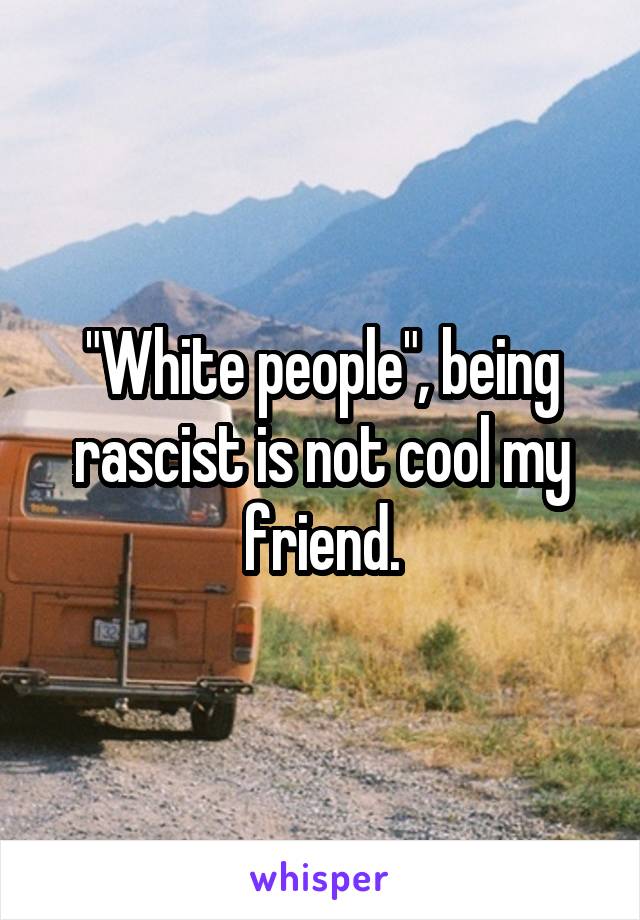 "White people", being rascist is not cool my friend.