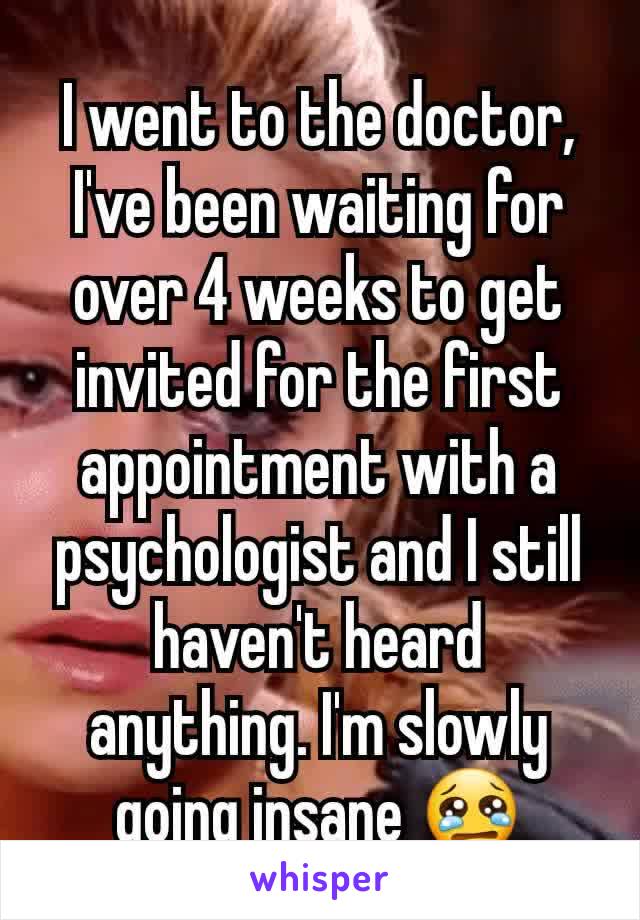 I went to the doctor, I've been waiting for over 4 weeks to get invited for the first appointment with a psychologist and I still haven't heard anything. I'm slowly going insane 😢