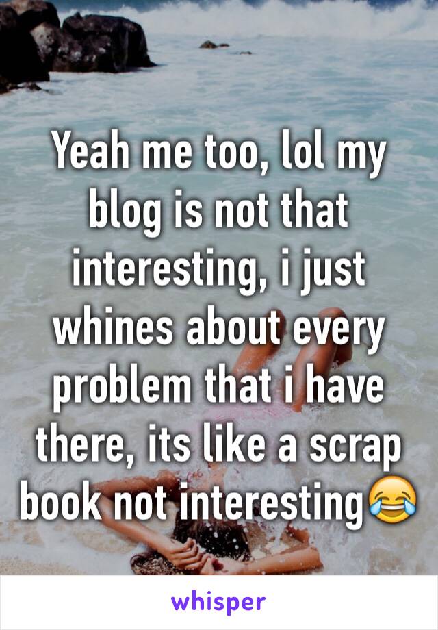 Yeah me too, lol my blog is not that interesting, i just whines about every problem that i have there, its like a scrap book not interesting😂