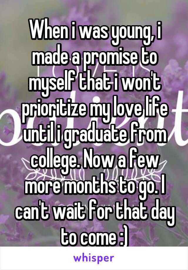 When i was young, i made a promise to myself that i won't prioritize my love life until i graduate from college. Now a few more months to go. I can't wait for that day to come :)