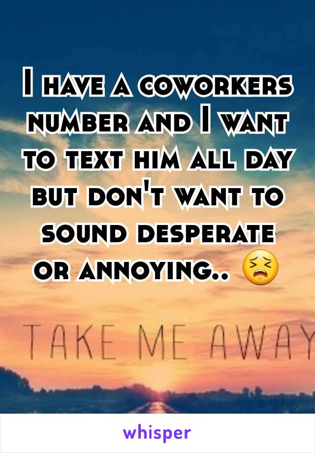 I have a coworkers number and I want to text him all day but don't want to sound desperate or annoying.. 😣