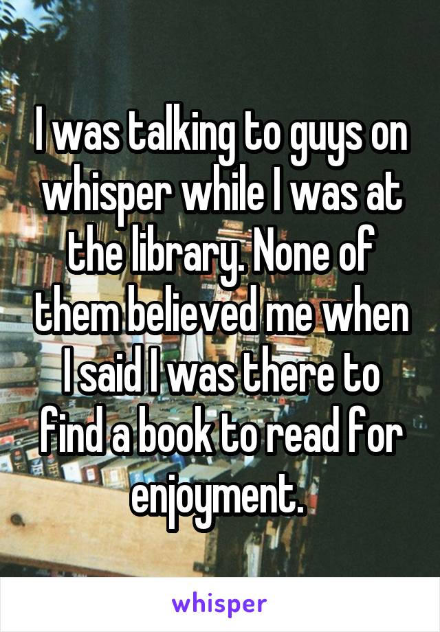 I was talking to guys on whisper while I was at the library. None of them believed me when I said I was there to find a book to read for enjoyment. 