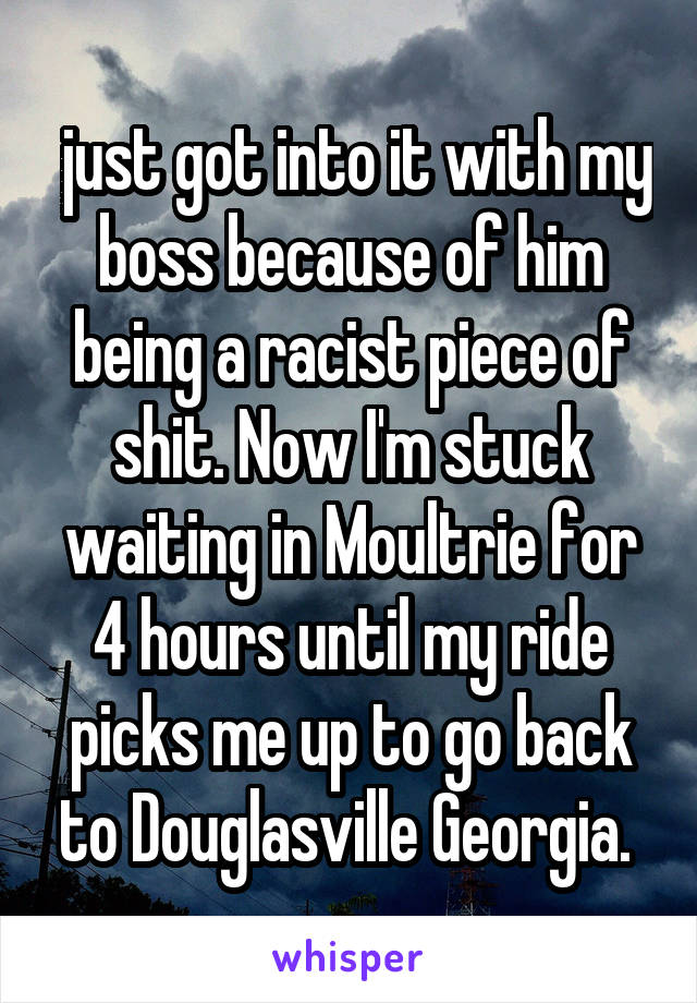 just got into it with my boss because of him being a racist piece of shit. Now I'm stuck waiting in Moultrie for 4 hours until my ride picks me up to go back to Douglasville Georgia. 