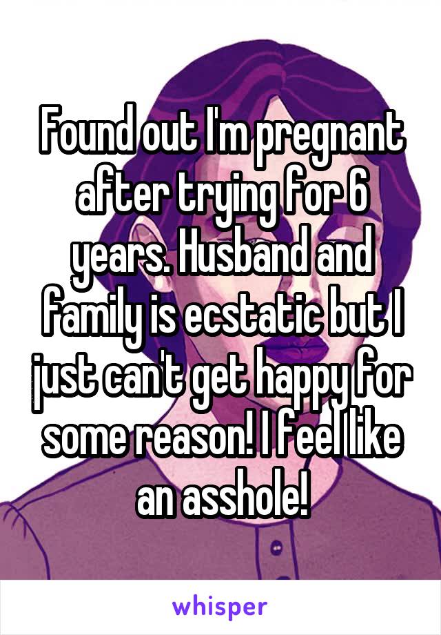 Found out I'm pregnant after trying for 6 years. Husband and family is ecstatic but I just can't get happy for some reason! I feel like an asshole!