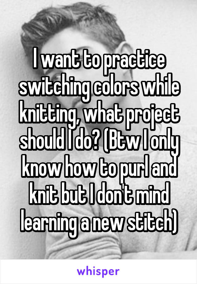 I want to practice switching colors while knitting, what project should I do? (Btw I only know how to purl and knit but I don't mind learning a new stitch)