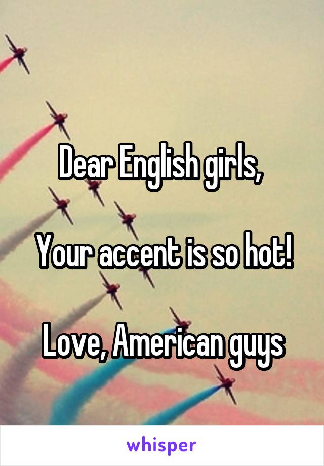 
Dear English girls, 

Your accent is so hot!

Love, American guys