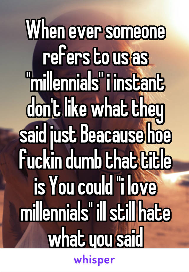 When ever someone refers to us as "millennials" i instant don't like what they said just Beacause hoe fuckin dumb that title is You could "i love millennials" ill still hate what you said