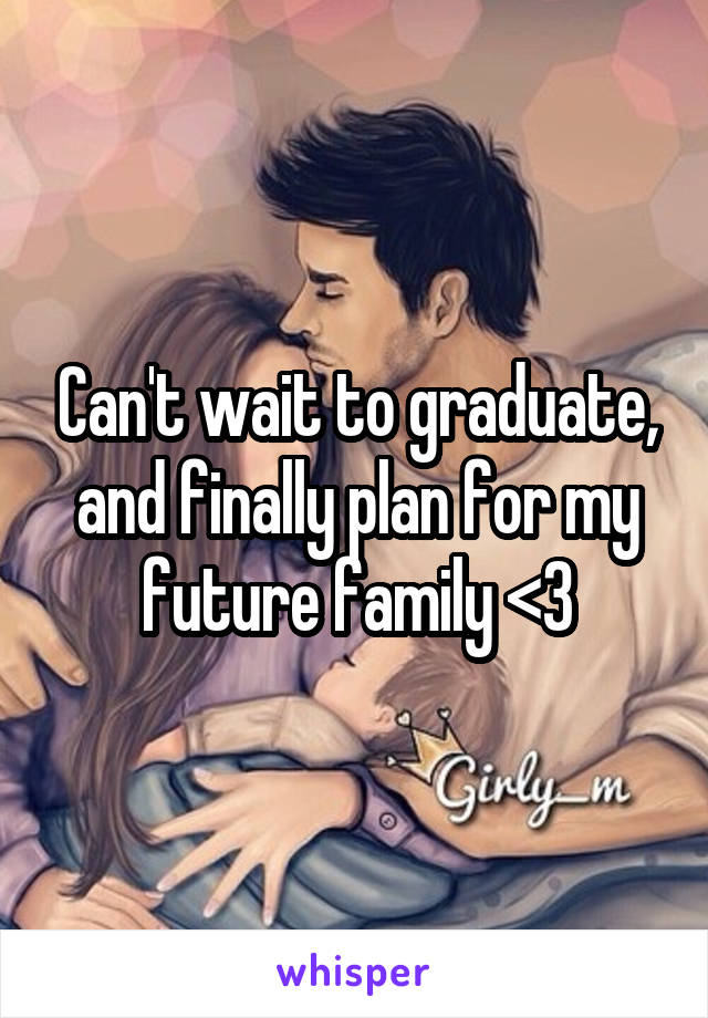 Can't wait to graduate, and finally plan for my future family <3