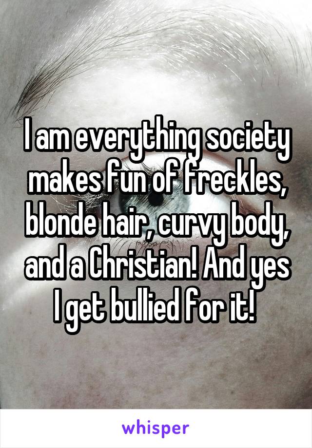 I am everything society makes fun of freckles, blonde hair, curvy body, and a Christian! And yes I get bullied for it! 