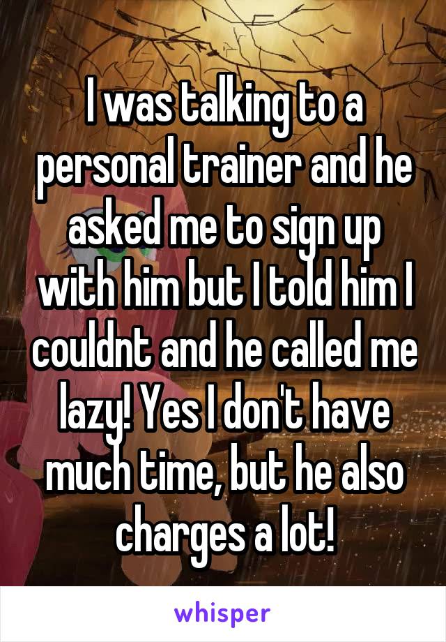 I was talking to a personal trainer and he asked me to sign up with him but I told him I couldnt and he called me lazy! Yes I don't have much time, but he also charges a lot!