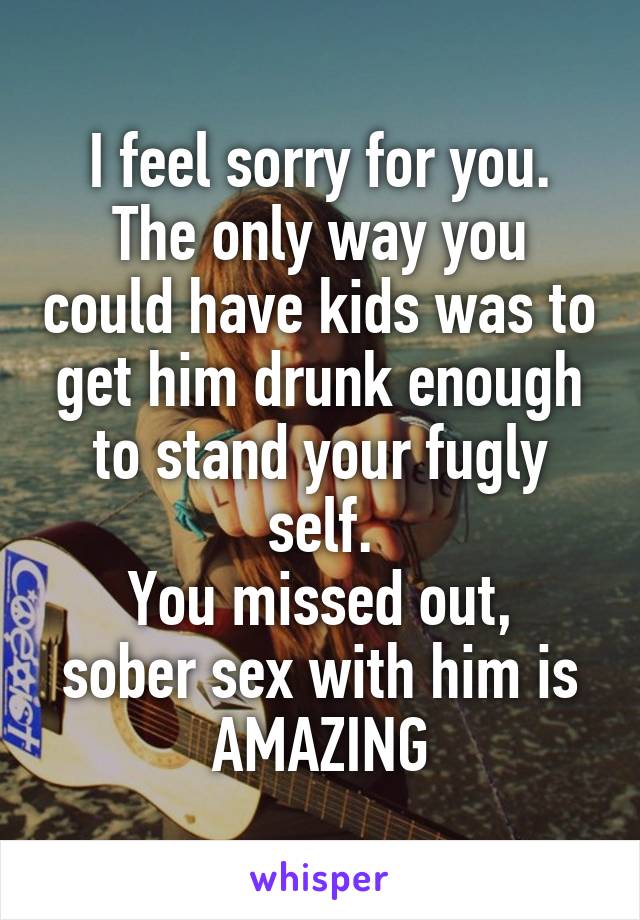 I feel sorry for you. The only way you could have kids was to get him drunk enough to stand your fugly self.
You missed out, sober sex with him is AMAZING