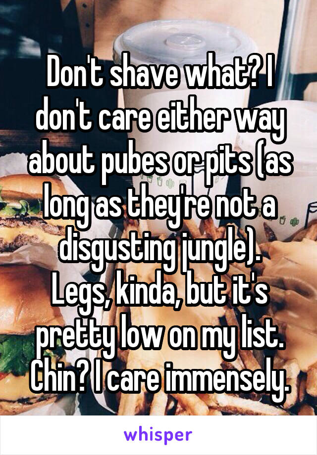 Don't shave what? I don't care either way about pubes or pits (as long as they're not a disgusting jungle).
Legs, kinda, but it's pretty low on my list.
Chin? I care immensely.