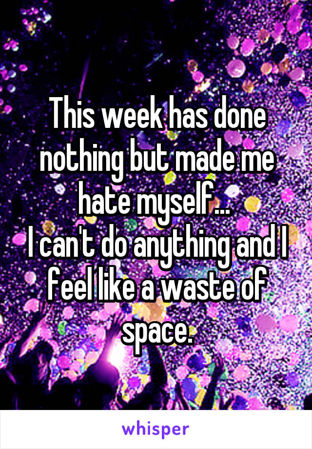 This week has done nothing but made me hate myself... 
I can't do anything and I feel like a waste of space.