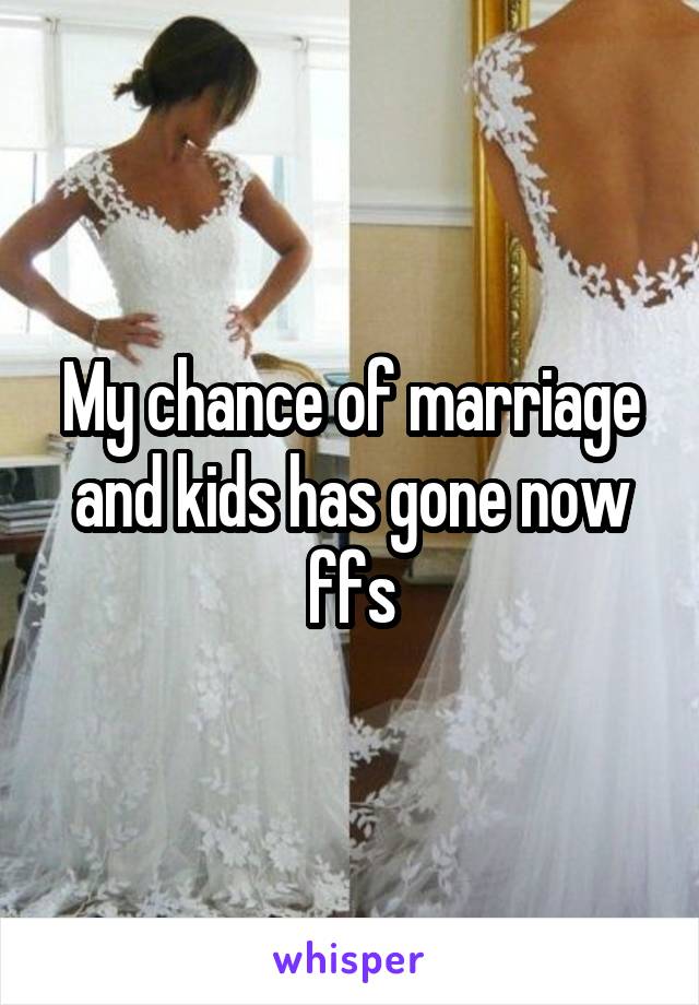 My chance of marriage and kids has gone now ffs