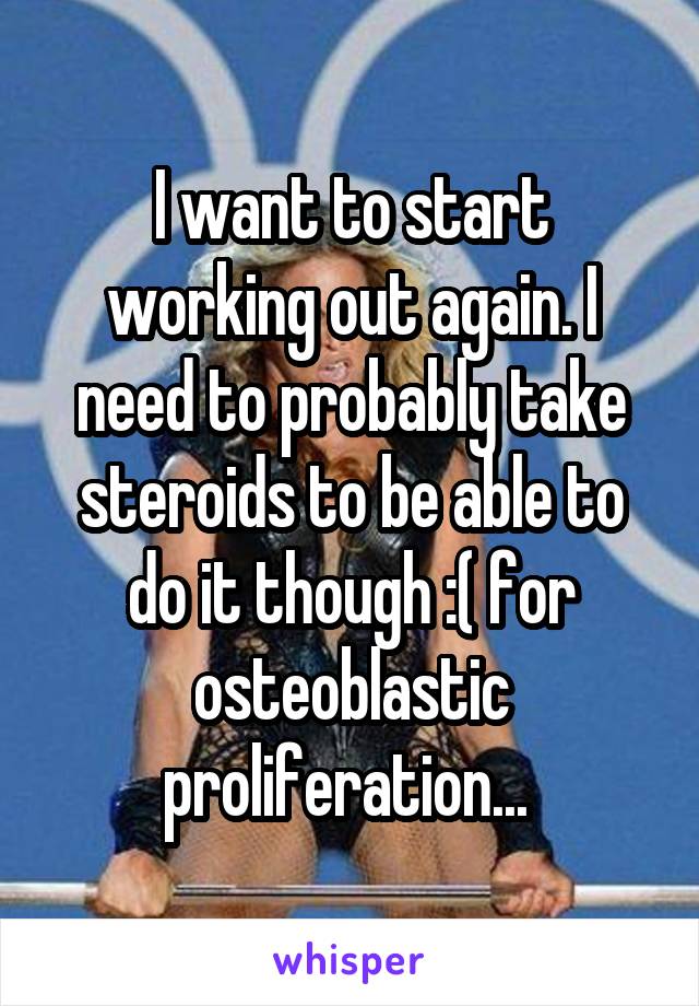 I want to start working out again. I need to probably take steroids to be able to do it though :( for osteoblastic proliferation... 