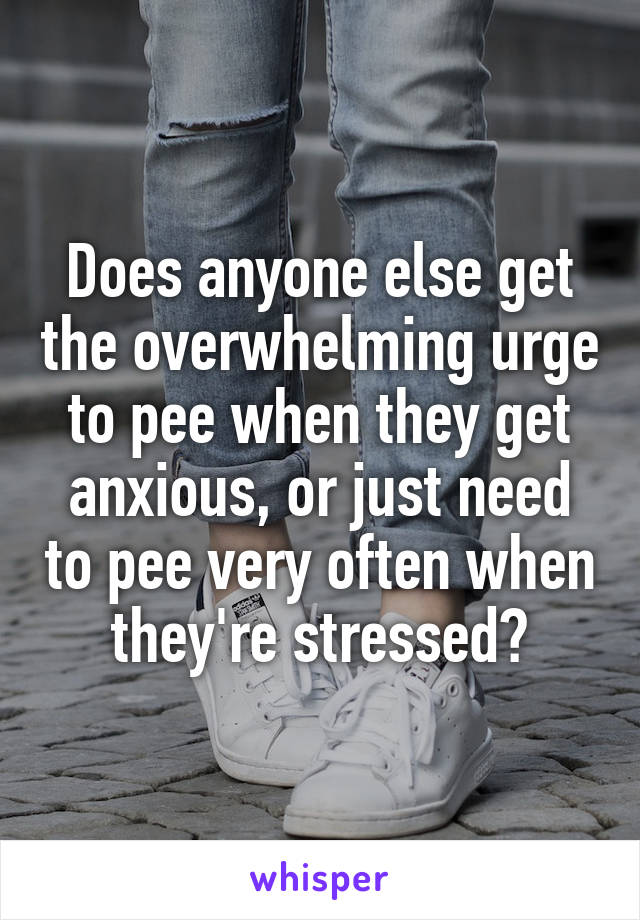 Does anyone else get the overwhelming urge to pee when they get anxious, or just need to pee very often when they're stressed?