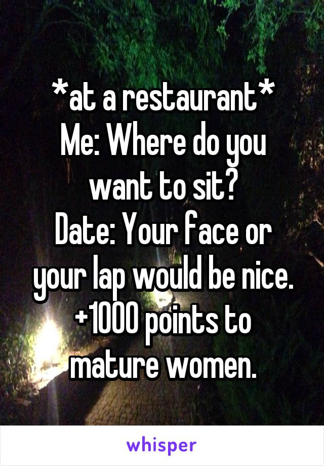 *at a restaurant*
Me: Where do you want to sit?
Date: Your face or your lap would be nice.
+1000 points to mature women.
