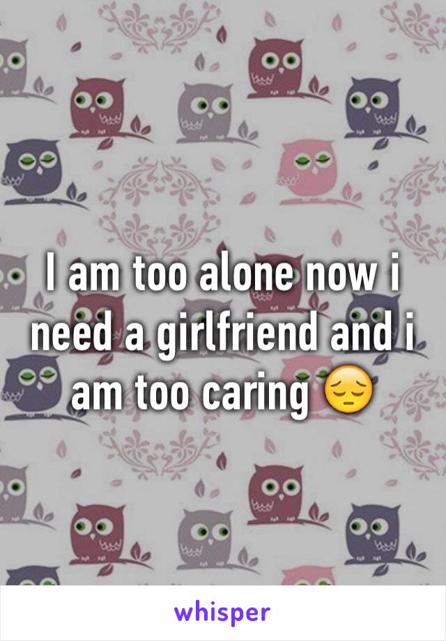 I am too alone now i need a girlfriend and i am too caring 😔