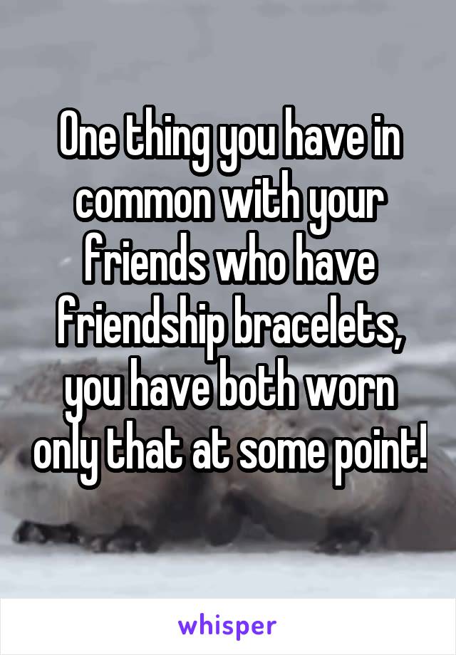 One thing you have in common with your friends who have friendship bracelets, you have both worn only that at some point! 