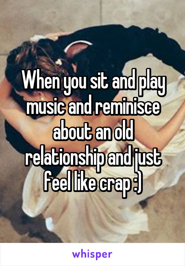 When you sit and play music and reminisce about an old relationship and just feel like crap :)
