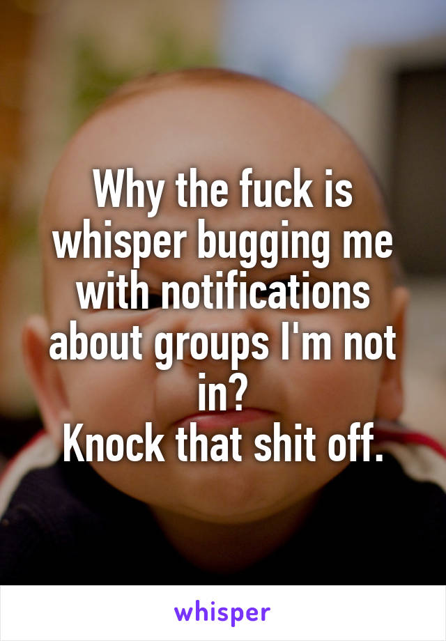 Why the fuck is whisper bugging me with notifications about groups I'm not in?
Knock that shit off.