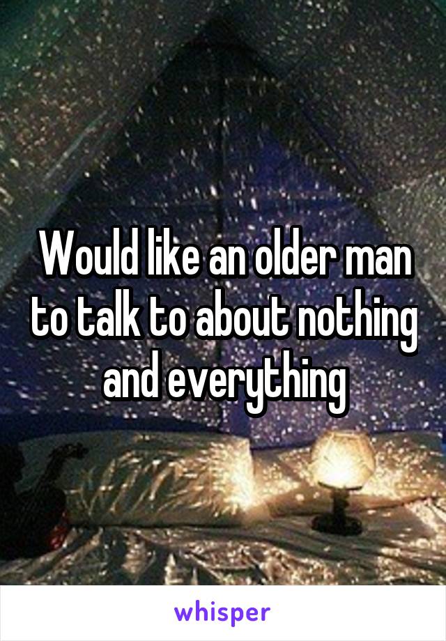 Would like an older man to talk to about nothing and everything