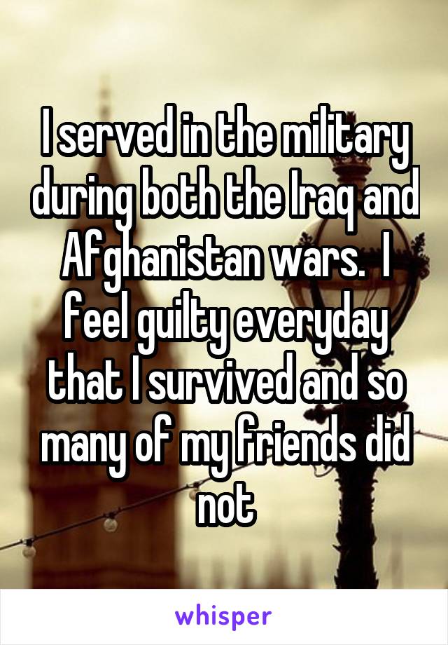 I served in the military during both the Iraq and Afghanistan wars.  I feel guilty everyday that I survived and so many of my friends did not